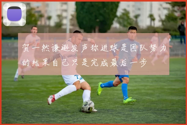 贺一然谦逊发声称进球是团队努力的结果自己只是完成最后一步