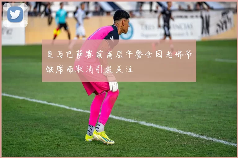 皇马巴萨赛前高层午餐会因老佛爷缺席而取消引发关注