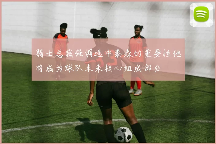 骑士总裁强调选中泰森的重要性他将成为球队未来核心组成部分