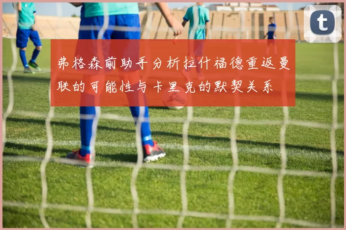 弗格森前助手分析拉什福德重返曼联的可能性与卡里克的默契关系