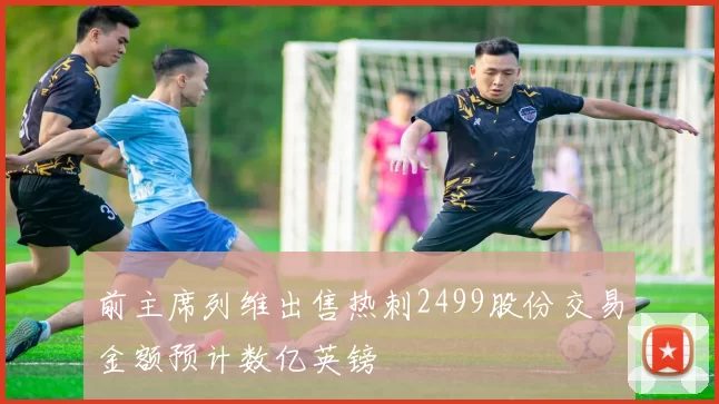 前主席列维出售热刺2499股份交易金额预计数亿英镑