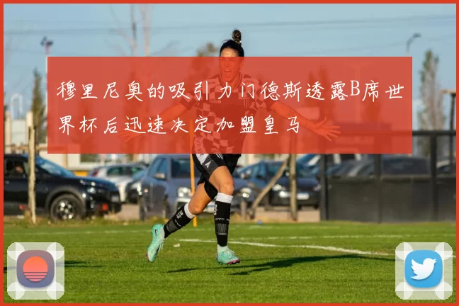 穆里尼奥的吸引力门德斯透露B席世界杯后迅速决定加盟皇马