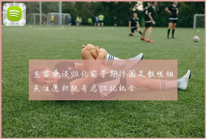 克雷桑谈归化前景期待国足教练组关注愿积极考虑归化机会