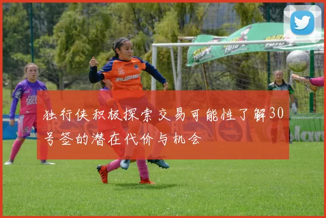 独行侠积极探索交易可能性了解30号签的潜在代价与机会