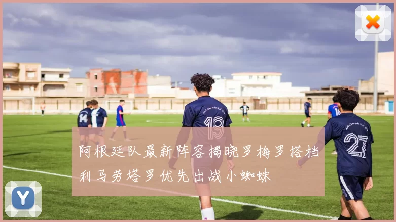 阿根廷队最新阵容揭晓罗梅罗搭档利马劳塔罗优先出战小蜘蛛