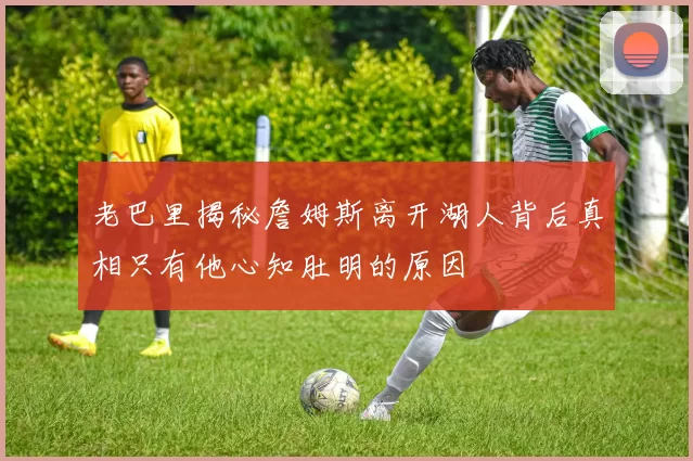 老巴里揭秘詹姆斯离开湖人背后真相只有他心知肚明的原因