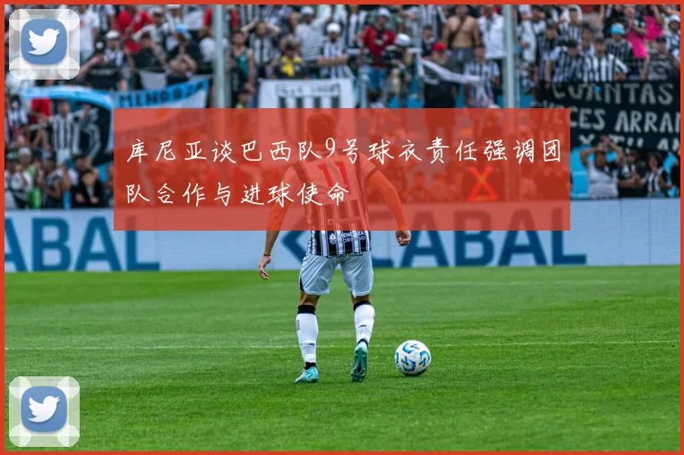 库尼亚谈巴西队9号球衣责任强调团队合作与进球使命