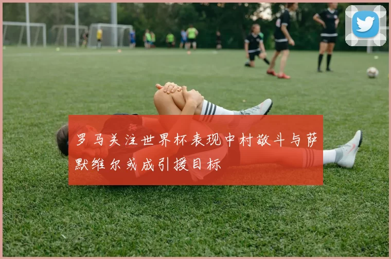 罗马关注世界杯表现中村敬斗与萨默维尔或成引援目标