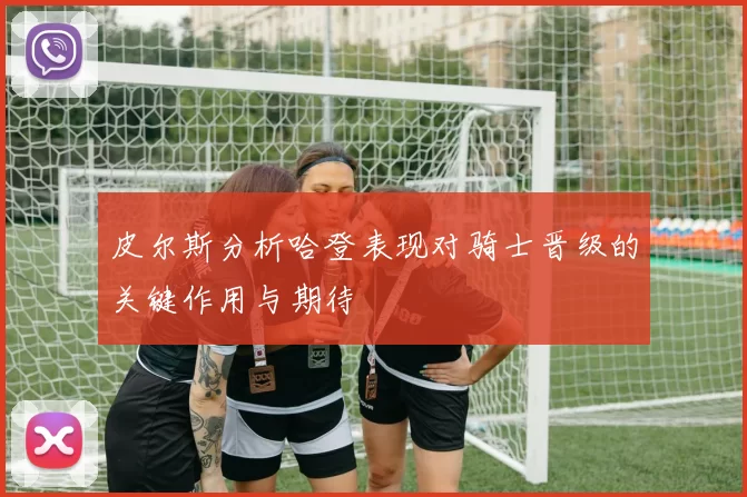 皮尔斯分析哈登表现对骑士晋级的关键作用与期待