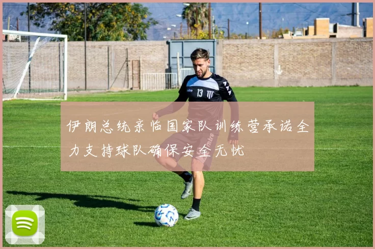 伊朗总统亲临国家队训练营承诺全力支持球队确保安全无忧