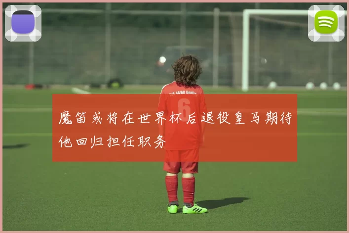 魔笛或将在世界杯后退役皇马期待他回归担任职务