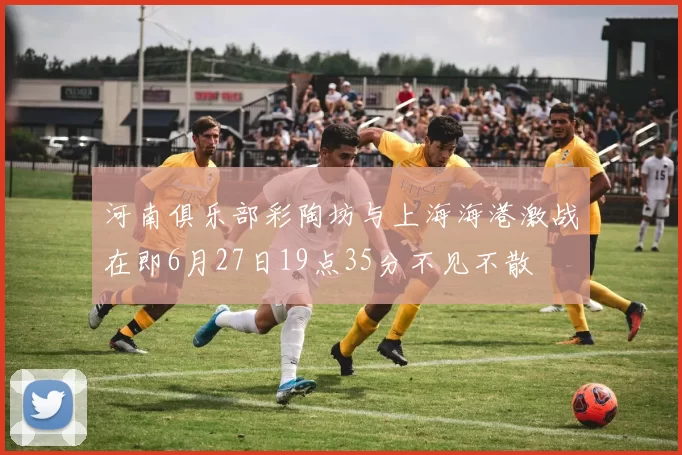 河南俱乐部彩陶坊与上海海港激战在即6月27日19点35分不见不散
